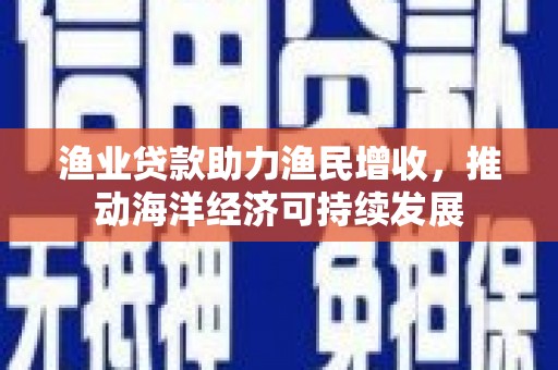 霍尔果斯渔业贷款助力渔民增收，推动海洋经济可持续发展