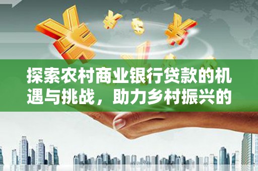 霍尔果斯探索农村商业银行贷款的机遇与挑战，助力乡村振兴的金融引擎